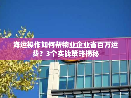 海运操作如何帮物业企业省百万运费？3个实战策略揭秘