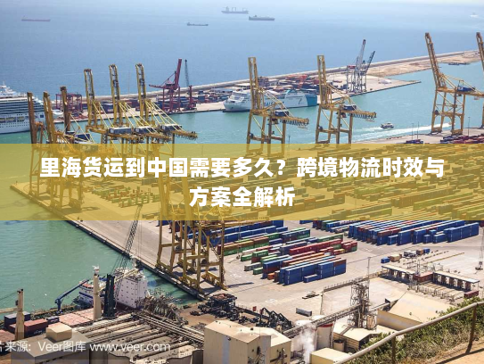 里海货运到中国需要多久?跨境物流时效与方案全解析 里海货运到中国需要多久?跨境物流时效与方案全解析