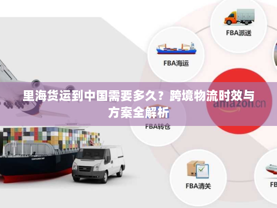 里海货运到中国需要多久?跨境物流时效与方案全解析 里海货运到中国需要多久?跨境物流时效与方案全解析