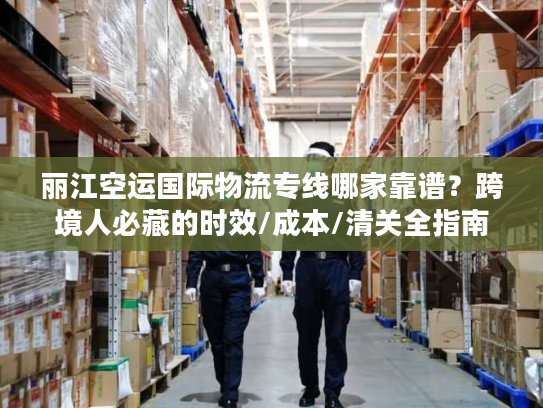 丽江空运国际物流专线哪家靠谱？跨境人必藏的时效/成本/清关全指南
