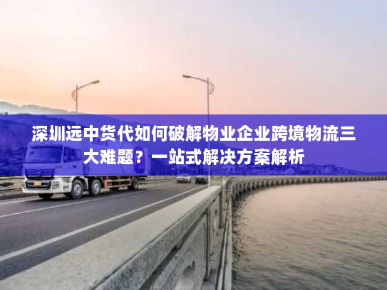 深圳远中货代如何破解物业企业跨境物流三大难题?一站式解决方案解析 深圳远中货代如何破解物业企业跨境物流三大难题?一站式解决方案解析