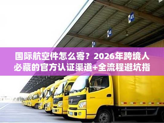 国际航空件怎么寄？2026年跨境人必藏的官方认证渠道+全流程避坑指南