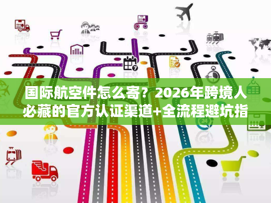 国际航空件怎么寄？2026年跨境人必藏的官方认证渠道+全流程避坑指南