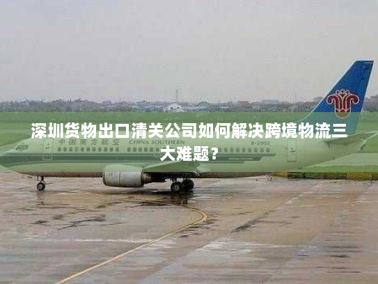 深圳货物出口清关公司如何解决跨境物流三大难题？