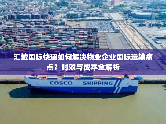 汇城国际快递如何解决物业企业国际运输痛点？时效与成本全解析