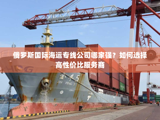 俄罗斯国际海运专线公司哪家强？如何选择高性价比服务商