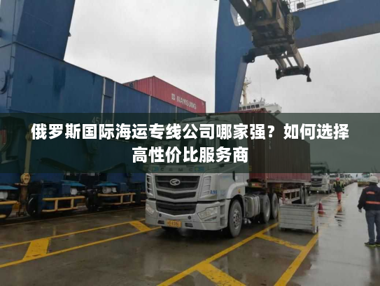 俄罗斯国际海运专线公司哪家强？如何选择高性价比服务商