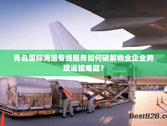 青岛国际海运专线服务如何破解物业企业跨境运输难题? 青岛国际海运专线服务如何破解物业企业跨境运输难题?