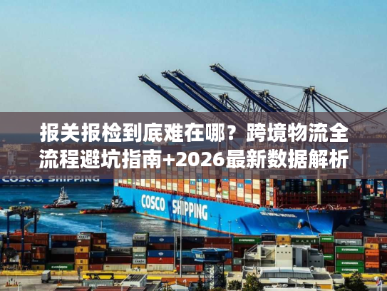 报关报检到底难在哪?跨境物流全流程避坑指南+2026最新数据解析 报关报检到底难在哪?跨境物流全流程避坑指南+2026最新数据解析