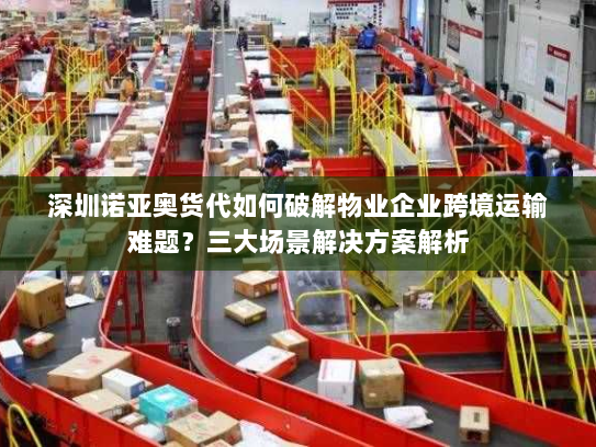 深圳诺亚奥货代如何破解物业企业跨境运输难题?三大场景解决方案解析 深圳诺亚奥货代如何破解物业企业跨境运输难题?三大场景解决方案解析