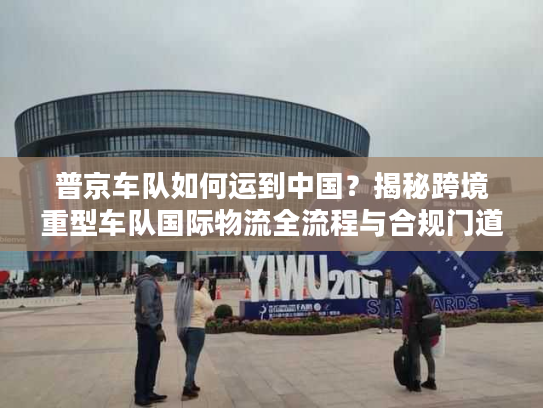 普京车队如何运到中国?揭秘跨境重型车队国际物流全流程与合规门道 普京车队如何运到中国?揭秘跨境重型车队国际物流全流程与合规门道