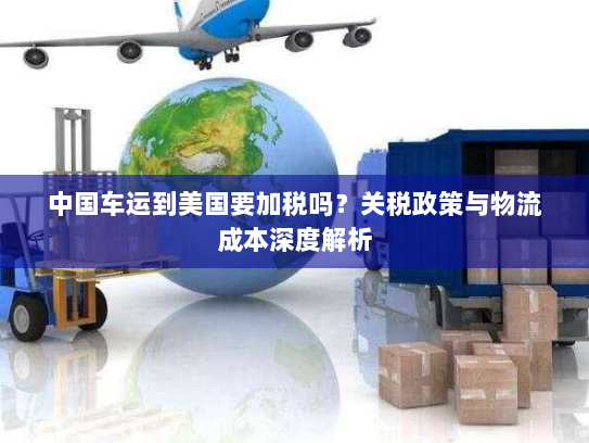 中国车运到美国要加税吗?关税政策与物流成本深度解析 中国车运到美国要加税吗?关税政策与物流成本深度解析