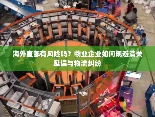 海外直邮有风险吗?物业企业如何规避清关延误与物流纠纷 海外直邮有风险吗?物业企业如何规避清关延误与物流纠纷