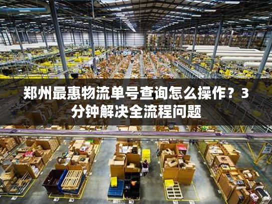 郑州最惠物流单号查询怎么操作?3分钟解决全流程问题 郑州最惠物流单号查询怎么操作?3分钟解决全流程问题