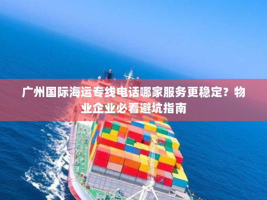 广州国际海运专线电话哪家服务更稳定?物业企业必看避坑指南 广州国际海运专线电话哪家服务更稳定?物业企业必看避坑指南