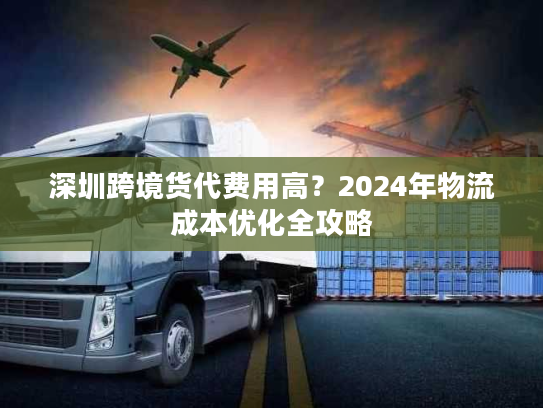 深圳跨境货代费用高？2024年物流成本优化全攻略