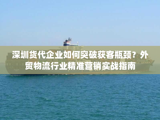 深圳货代企业如何突破获客瓶颈？外贸物流行业精准营销实战指南