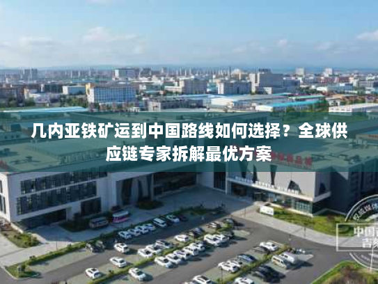 几内亚铁矿运到中国路线如何选择？全球供应链专家拆解最优方案