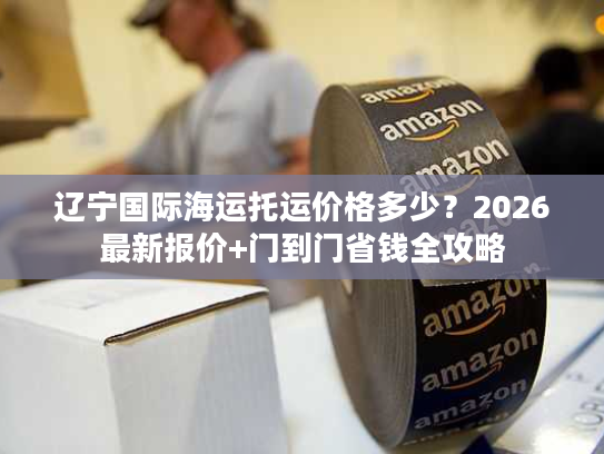 辽宁国际海运托运价格多少?2026最新报价+门到门省钱全攻略 辽宁国际海运托运价格多少?2026最新报价+门到门省钱全攻略