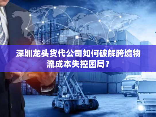 深圳龙头货代公司如何破解跨境物流成本失控困局？