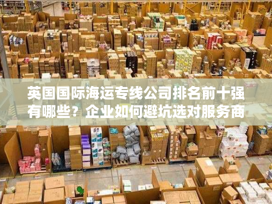 英国国际海运专线公司排名前十强有哪些?企业如何避坑选对服务商? 英国国际海运专线公司排名前十强有哪些?企业如何避坑选对服务商?