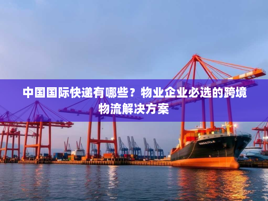 中国国际快递有哪些?物业企业必选的跨境物流解决方案 中国国际快递有哪些?物业企业必选的跨境物流解决方案