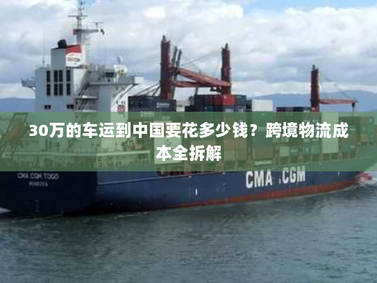 30万的车运到中国要花多少钱?跨境物流成本全拆解 30万的车运到中国要花多少钱?跨境物流成本全拆解