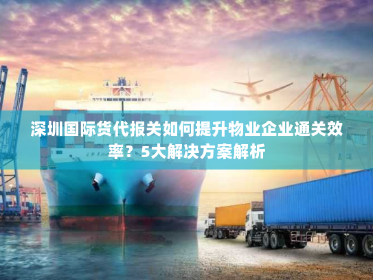 深圳国际货代报关如何提升物业企业通关效率?5大解决方案解析 深圳国际货代报关如何提升物业企业通关效率?5大解决方案解析