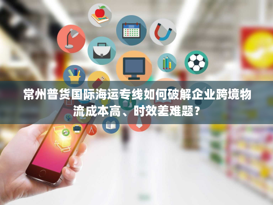 常州普货国际海运专线如何破解企业跨境物流成本高、时效差难题? 常州普货国际海运专线如何破解企业跨境物流成本高、时效差难题?