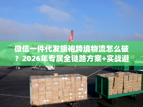 微信一件代发旗袍跨境物流怎么破？2026年专属全链路方案+实战避坑