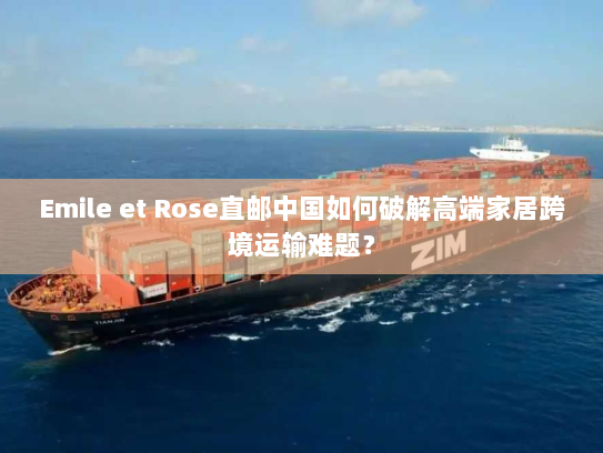 Emile et Rose直邮中国如何破解高端家居跨境运输难题？