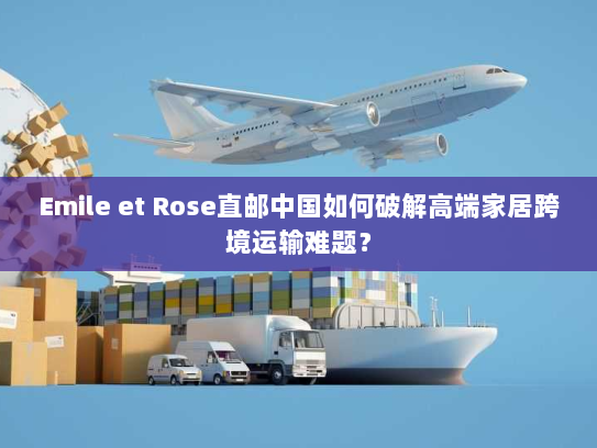 Emile et Rose直邮中国如何破解高端家居跨境运输难题？