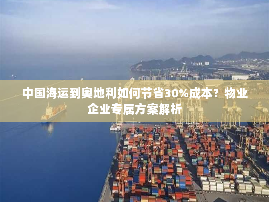 中国海运到奥地利如何节省30%成本?物业企业专属方案解析 中国海运到奥地利如何节省30%成本?物业企业专属方案解析