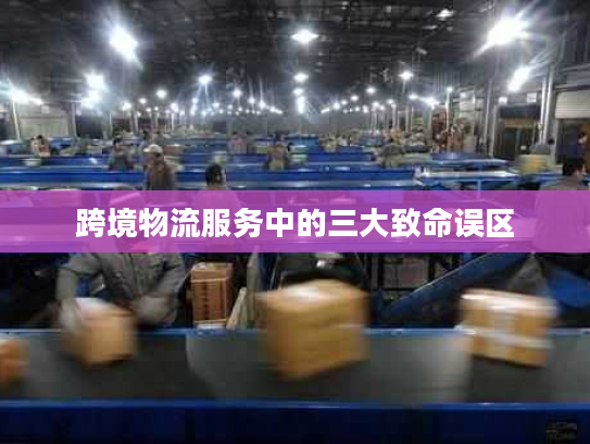 跨境物流服务中的三大致命误区 跨境物流服务中的三大致命误区