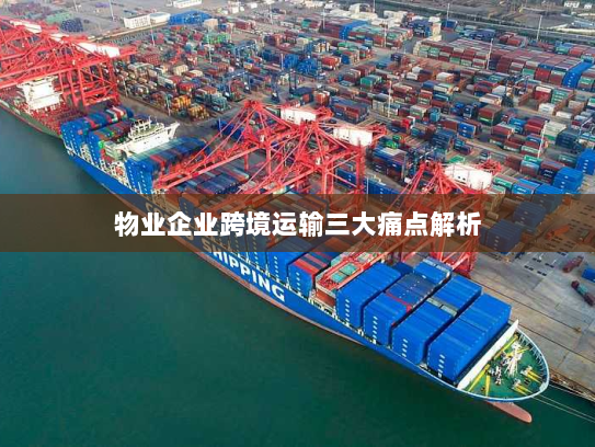 物业企业跨境运输三大痛点解析 物业企业跨境运输三大痛点解析