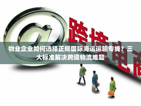 物业企业如何选择正规国际海运运输专线?三大标准解决跨境物流难题 物业企业如何选择正规国际海运运输专线?三大标准解决跨境物流难题