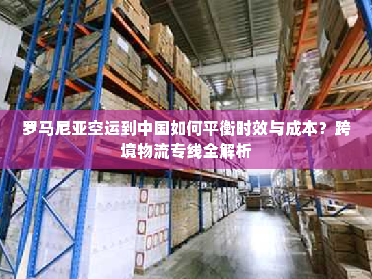 罗马尼亚空运到中国如何平衡时效与成本?跨境物流专线全解析 罗马尼亚空运到中国如何平衡时效与成本?跨境物流专线全解析