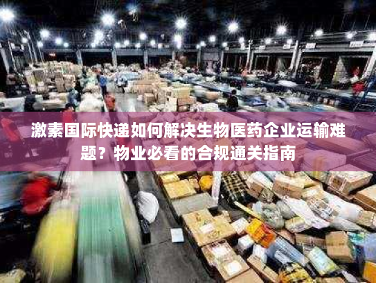 激素国际快递如何解决生物医药企业运输难题?物业必看的合规通关指南 激素国际快递如何解决生物医药企业运输难题?物业必看的合规通关指南