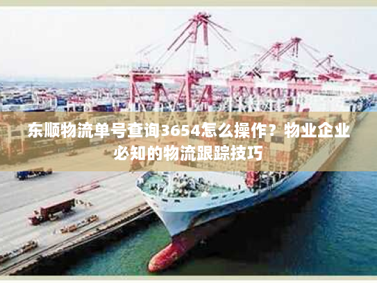 东顺物流单号查询3654怎么操作?物业企业必知的物流跟踪技巧 东顺物流单号查询3654怎么操作?物业企业必知的物流跟踪技巧
