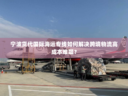 宁波货代国际海运专线如何解决跨境物流高成本难题？