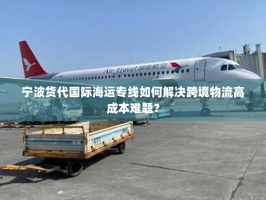 宁波货代国际海运专线如何解决跨境物流高成本难题？