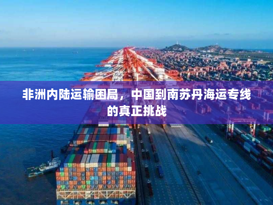 非洲内陆运输困局,中国到南苏丹海运专线的真正挑战 非洲内陆运输困局,中国到南苏丹海运专线的真正挑战