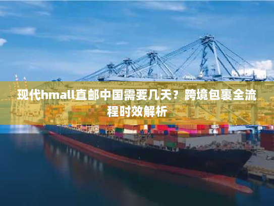 现代hmall直邮中国需要几天?跨境包裹全流程时效解析 现代hmall直邮中国需要几天?跨境包裹全流程时效解析