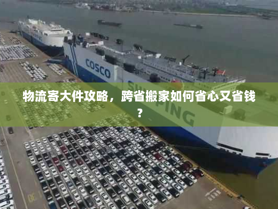 物流寄大件攻略,跨省搬家如何省心又省钱? 物流寄大件攻略,跨省搬家如何省心又省钱?