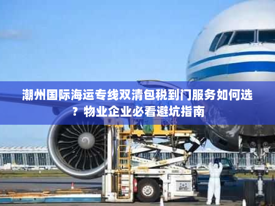 潮州国际海运专线双清包税到门服务如何选?物业企业必看避坑指南 潮州国际海运专线双清包税到门服务如何选?物业企业必看避坑指南