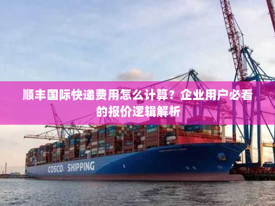 顺丰国际快递费用怎么计算？企业用户必看的报价逻辑解析