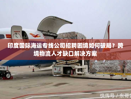 印度国际海运专线公司招聘困境如何破局?跨境物流人才缺口解决方案 印度国际海运专线公司招聘困境如何破局?跨境物流人才缺口解决方案