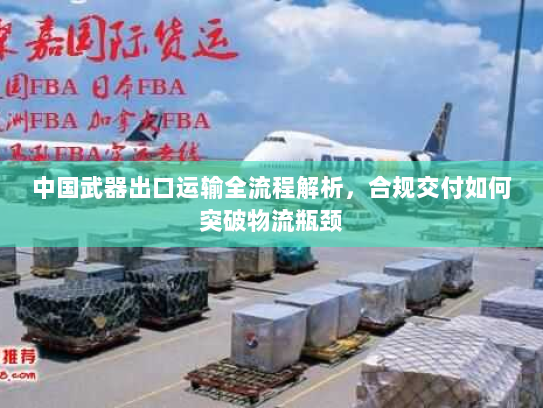 中国武器出口运输全流程解析,合规交付如何突破物流瓶颈 中国武器出口运输全流程解析,合规交付如何突破物流瓶颈