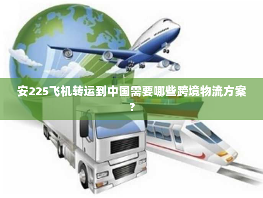 安225飞机转运到中国需要哪些跨境物流方案? 安225飞机转运到中国需要哪些跨境物流方案?