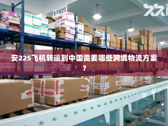 安225飞机转运到中国需要哪些跨境物流方案? 安225飞机转运到中国需要哪些跨境物流方案?